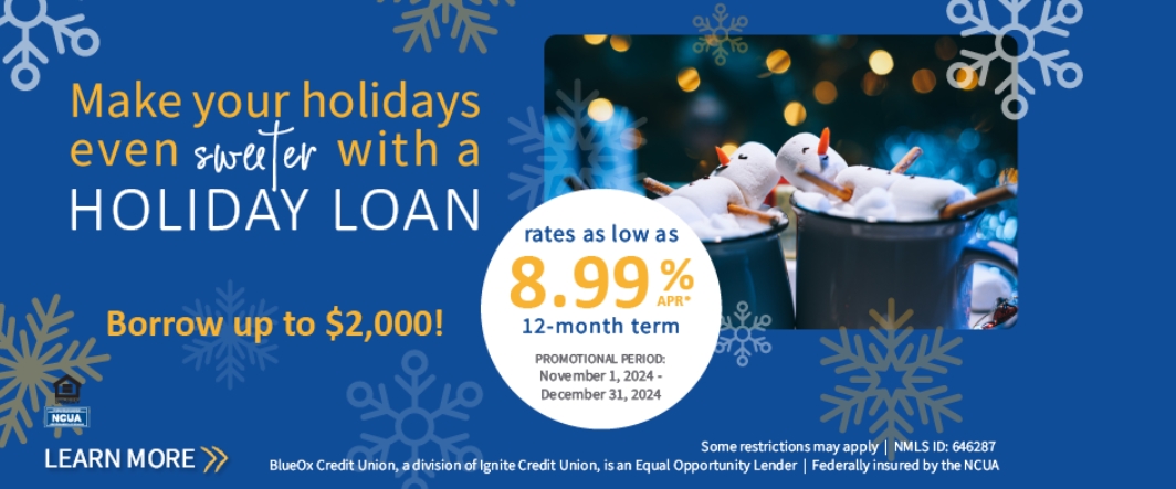 Make your holidays even sweeter with a holiday loan. Borrow up to $2,000! Rate as low as 8.99% APR* 12-Month Term. November 1, 2024 - December 31, 2024